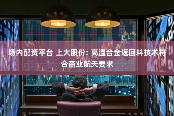 场内配资平台 上大股份: 高温合金返回料技术符合商业航天要求