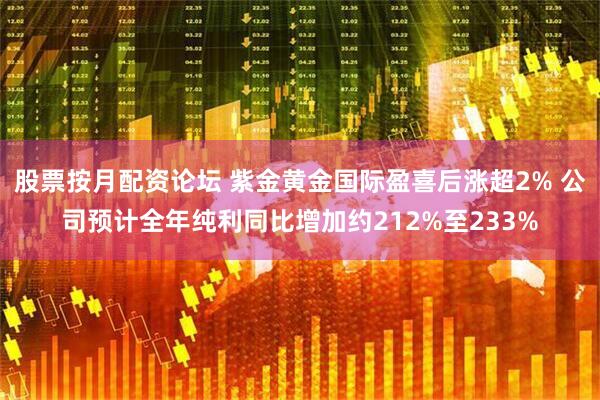 股票按月配资论坛 紫金黄金国际盈喜后涨超2% 公司预计全年纯利同比增加约212%至233%