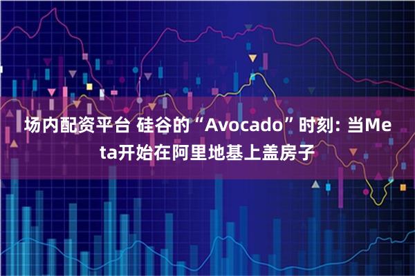 场内配资平台 硅谷的“Avocado”时刻: 当Meta开始在阿里地基上盖房子