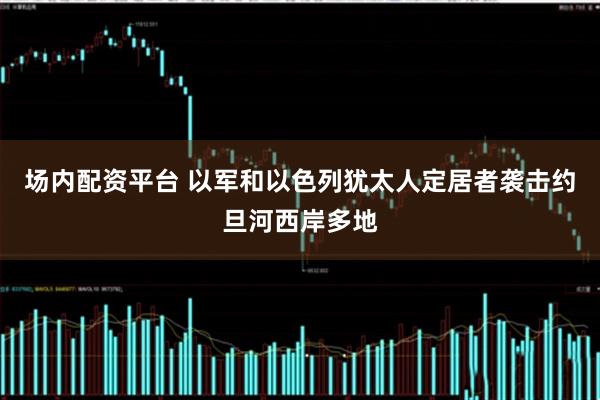 场内配资平台 以军和以色列犹太人定居者袭击约旦河西岸多地