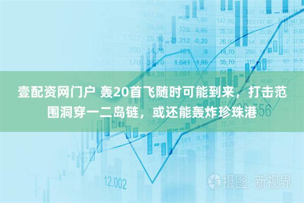壹配资网门户 轰20首飞随时可能到来，打击范围洞穿一二岛链，或还能轰炸珍珠港