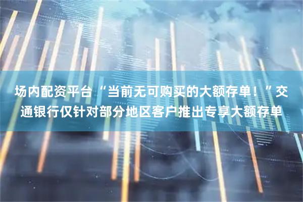 场内配资平台 “当前无可购买的大额存单！”交通银行仅针对部分地区客户推出专享大额存单