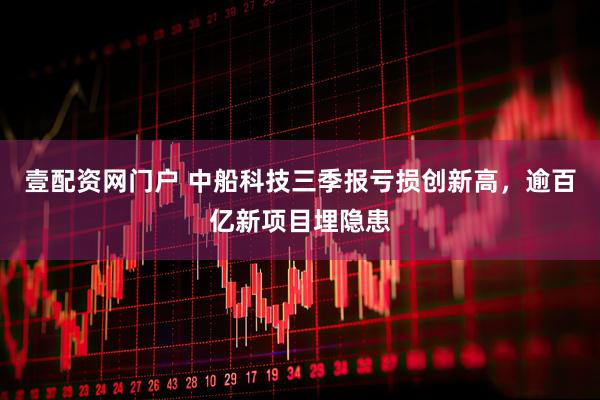 壹配资网门户 中船科技三季报亏损创新高，逾百亿新项目埋隐患