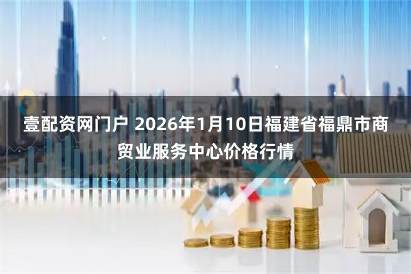 壹配资网门户 2026年1月10日福建省福鼎市商贸业服务中心价格行情