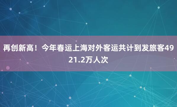 再创新高！今年春运上海对外客运共计到发旅客4921.2万人次