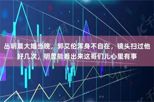丛明晨大婚当晚，郭艾伦浑身不自在，镜头扫过他好几次，明显能看出来这哥们儿心里有事