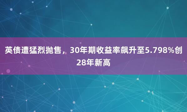 英债遭猛烈抛售，30年期收益率飙升至5.798%创28年新高