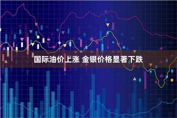 国际油价上涨 金银价格显著下跌