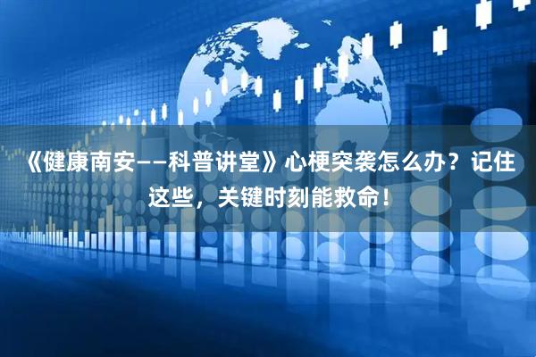 《健康南安——科普讲堂》心梗突袭怎么办？记住这些，关键时刻能救命！