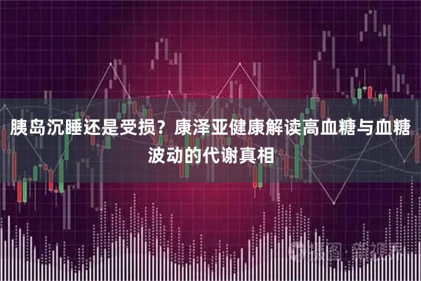 胰岛沉睡还是受损？康泽亚健康解读高血糖与血糖波动的代谢真相