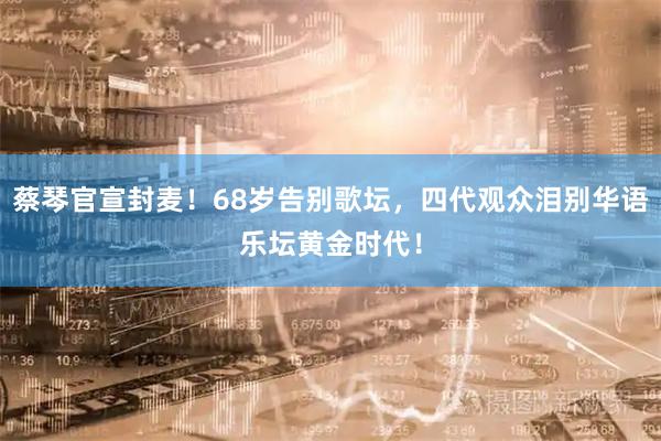 蔡琴官宣封麦！68岁告别歌坛，四代观众泪别华语乐坛黄金时代！