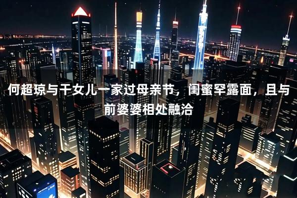 何超琼与干女儿一家过母亲节，闺蜜罕露面，且与前婆婆相处融洽