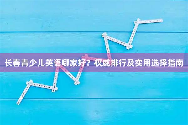 长春青少儿英语哪家好？权威排行及实用选择指南