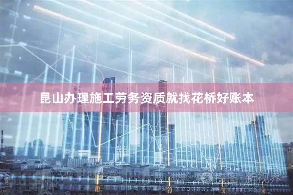昆山办理施工劳务资质就找花桥好账本