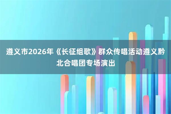 遵义市2026年《长征组歌》群众传唱活动遵义黔北合唱团专场演出
