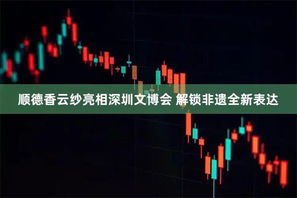 顺德香云纱亮相深圳文博会 解锁非遗全新表达