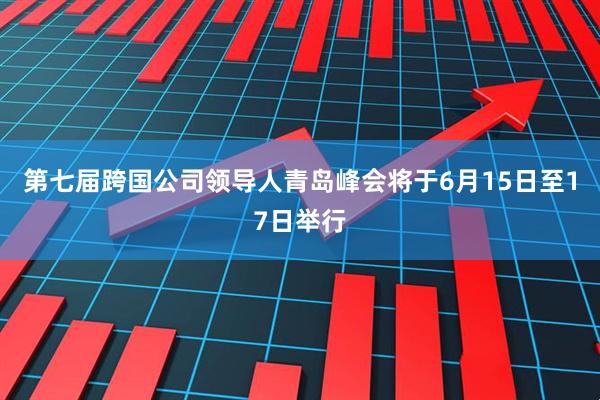 第七届跨国公司领导人青岛峰会将于6月15日至17日举行
