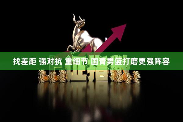 找差距 强对抗 重细节 国青男篮打磨更强阵容