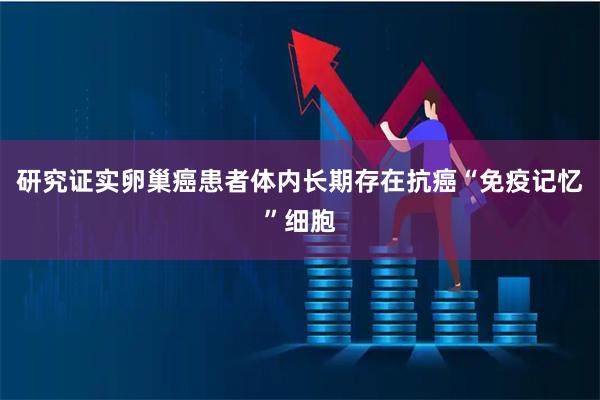研究证实卵巢癌患者体内长期存在抗癌“免疫记忆”细胞