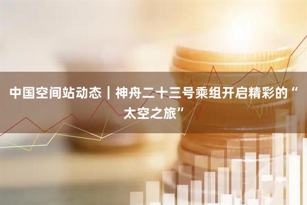中国空间站动态｜神舟二十三号乘组开启精彩的“太空之旅”
