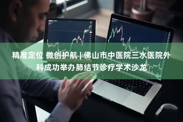 精准定位 微创护航 | 佛山市中医院三水医院外科成功举办肺结节诊疗学术沙龙