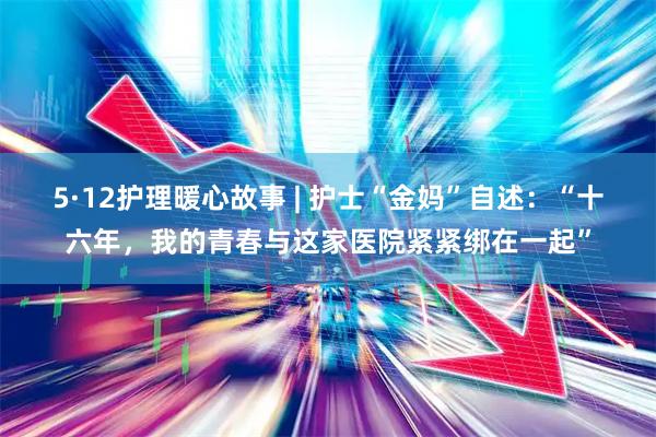 5·12护理暖心故事 | 护士“金妈”自述：“十六年，我的青春与这家医院紧紧绑在一起”