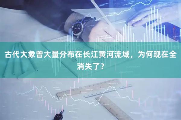 古代大象曾大量分布在长江黄河流域,为何现在全消失了?