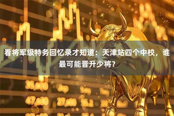 看将军级特务回忆录才知道:天津站四个中校,谁最可能晋升少将?