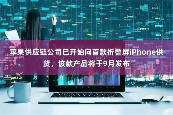 苹果供应链公司已开始向首款折叠屏iPhone供货，该款产品将于9月发布