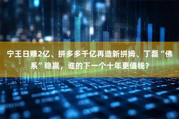 宁王日赚2亿、拼多多千亿再造新拼姆、丁磊“佛系”稳赢，谁的下一个十年更值钱？