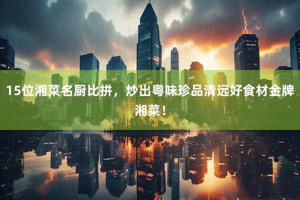15位湘菜名厨比拼，炒出粤味珍品清远好食材金牌湘菜！