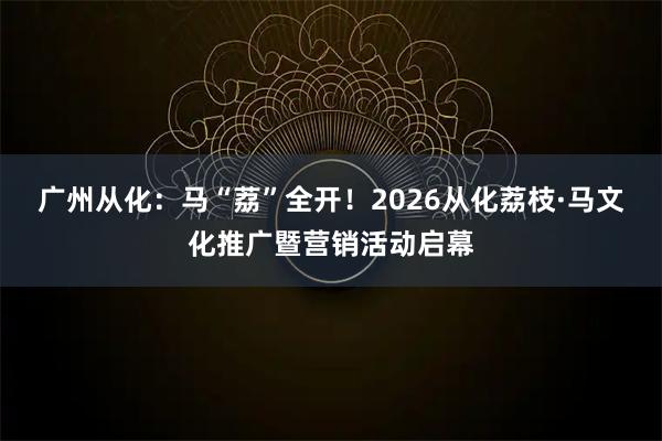 广州从化：马“荔”全开！2026从化荔枝·马文化推广暨营销活动启幕