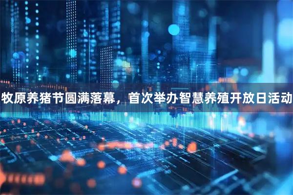 牧原养猪节圆满落幕，首次举办智慧养殖开放日活动