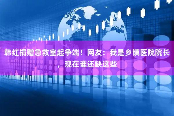 韩红捐赠急救室起争端!网友:我是乡镇医院院长,现在谁还缺这些