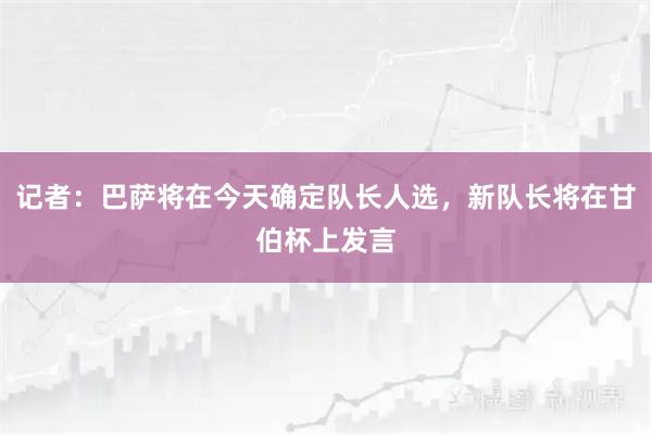 记者：巴萨将在今天确定队长人选，新队长将在甘伯杯上发言
