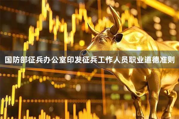 国防部征兵办公室印发征兵工作人员职业道德准则
