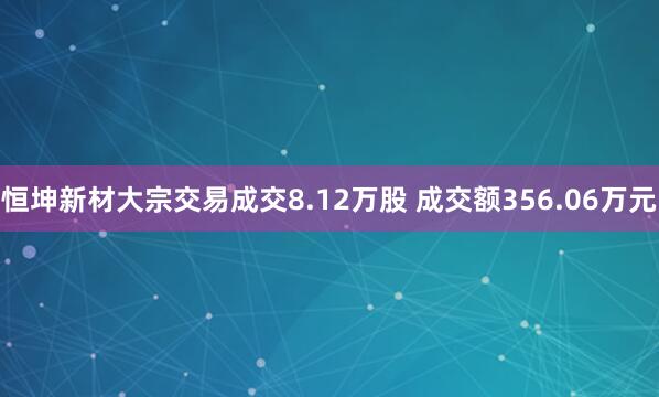 恒坤新材大宗交易成交8.12万股 成交额356.06万元