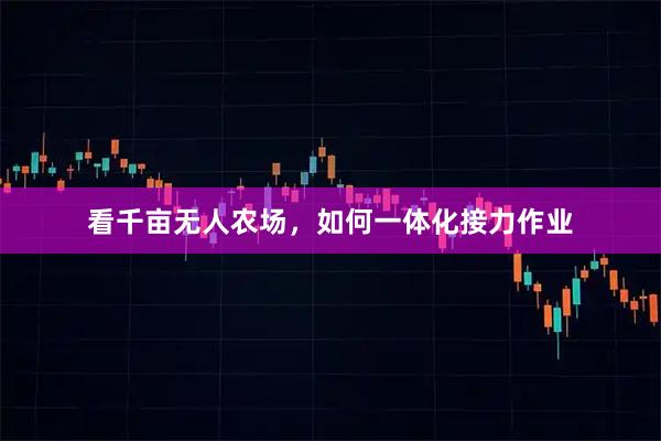 看千亩无人农场，如何一体化接力作业